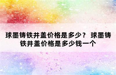 球墨铸铁井盖价格是多少？ 球墨铸铁井盖价格是多少钱一个